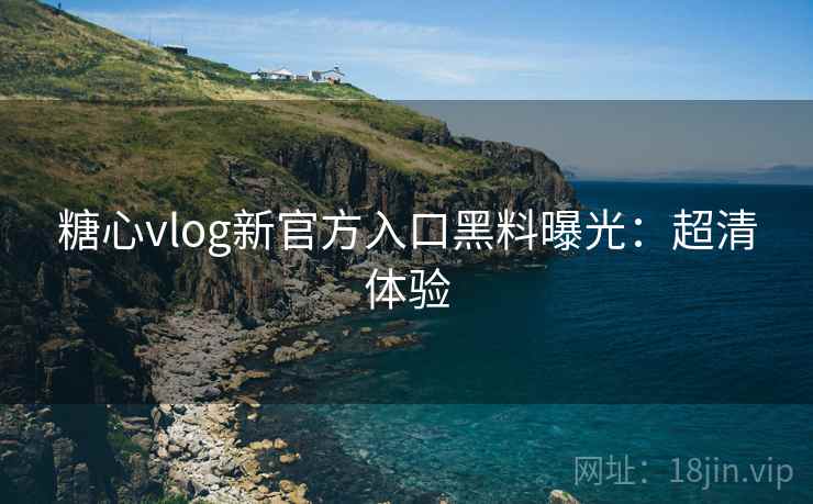 糖心vlog新官方入口黑料曝光：超清体验