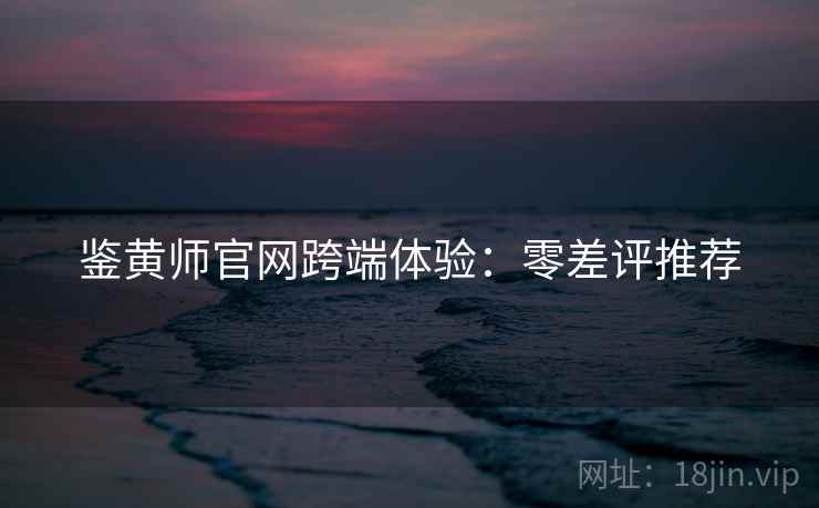 鉴黄师官网跨端体验：零差评推荐