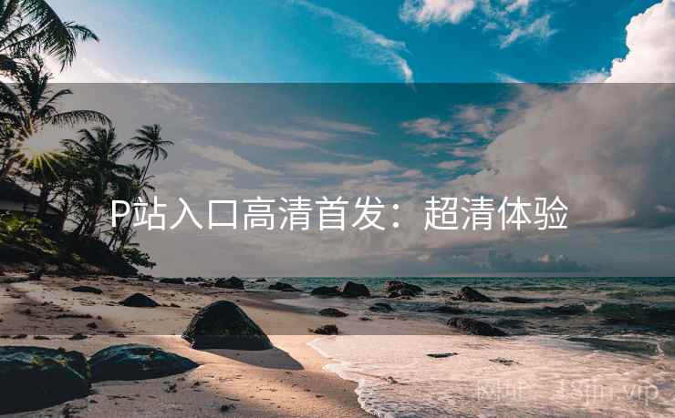 P站入口高清首发：超清体验