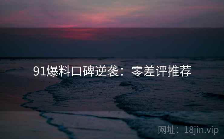 91爆料口碑逆袭：零差评推荐
