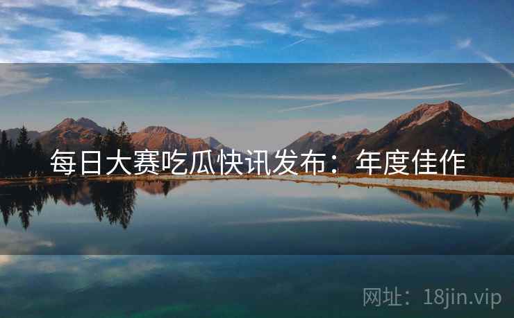 每日大赛吃瓜快讯发布：年度佳作