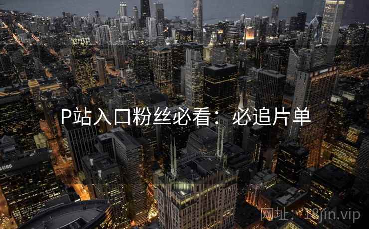 P站入口粉丝必看：必追片单