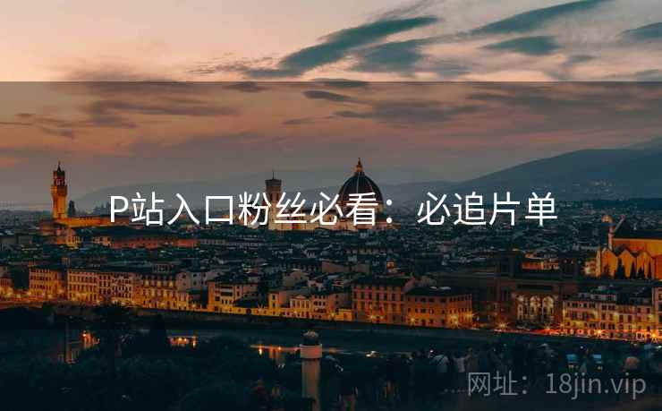 P站入口粉丝必看：必追片单