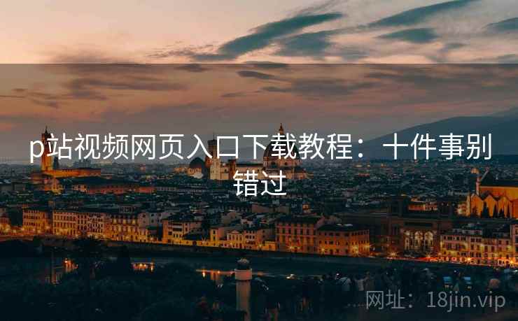 p站视频网页入口下载教程：十件事别错过
