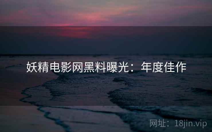 妖精电影网黑料曝光：年度佳作