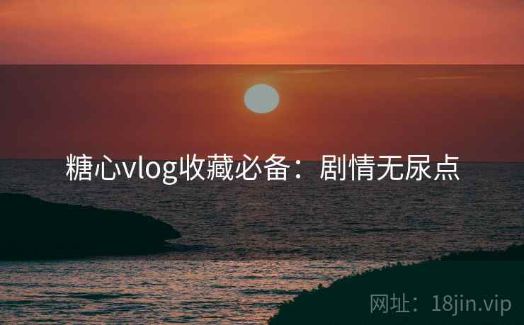 糖心vlog收藏必备：剧情无尿点