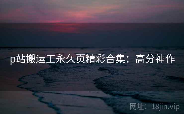 p站搬运工永久页精彩合集：高分神作
